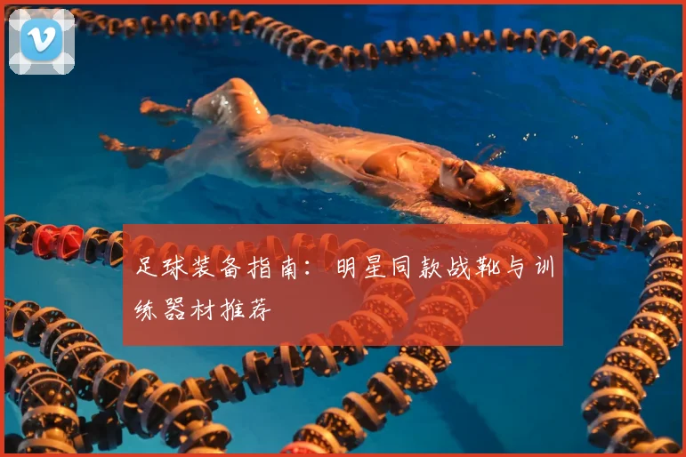 足球装备指南：明星同款战靴与训练器材推荐
