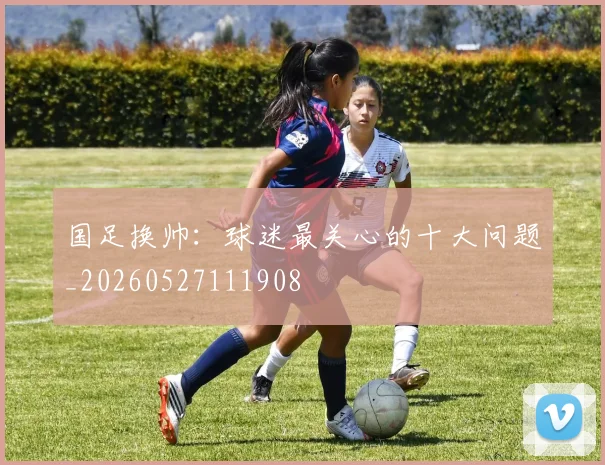 国足换帅:球迷最关心的十大问题_20260527111908
