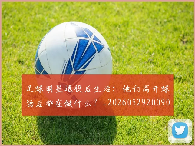 足球明星退役后生活:他们离开球场后都在做什么?_20260529200902