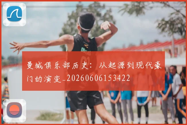 曼城俱乐部历史:从起源到现代豪门的演变_20260606153422