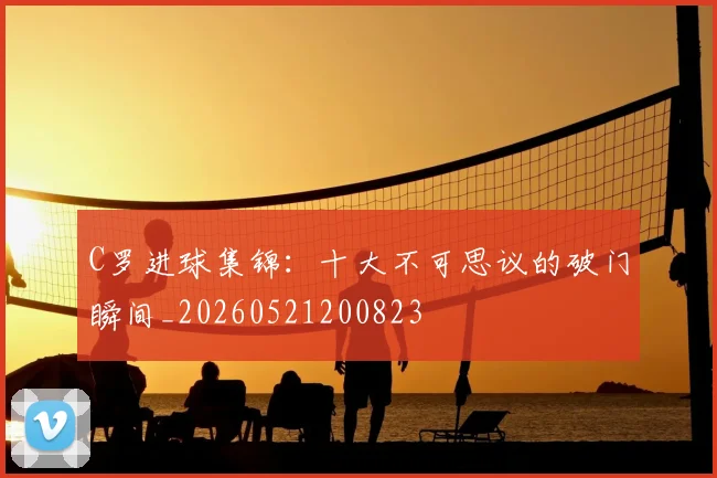 C罗进球集锦:十大不可思议的破门瞬间_20260521200823