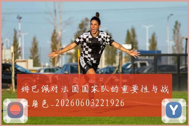 姆巴佩对法国国家队的重要性与战术角色_20260603221926