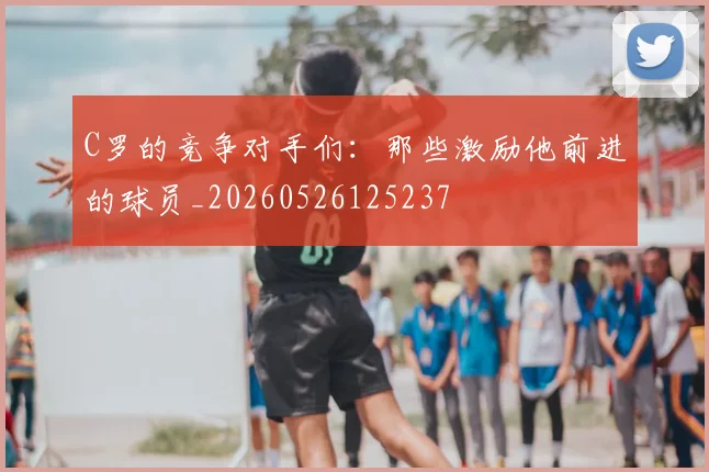 C罗的竞争对手们：那些激励他前进的球员_20260526125237