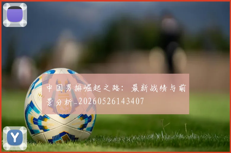中国男排崛起之路：最新战绩与前景分析_20260526143407