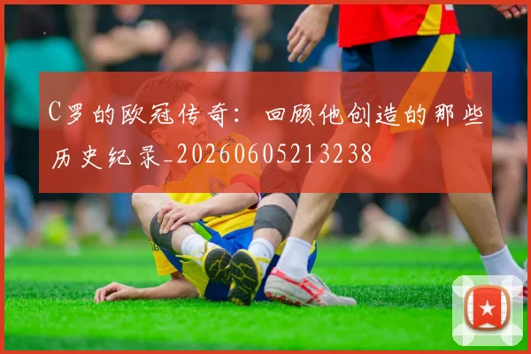 C罗的欧冠传奇:回顾他创造的那些历史纪录_20260605213238