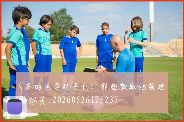 C罗的竞争对手们:那些激励他前进的球员_20260526125237