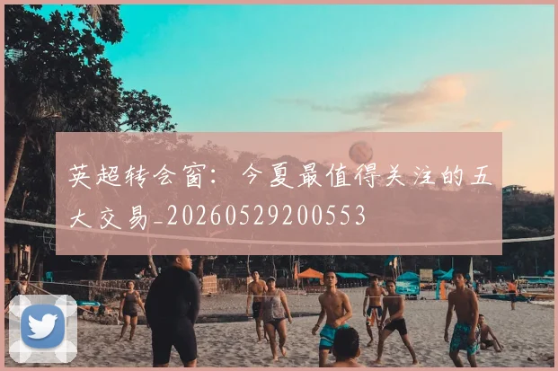 英超转会窗：今夏最值得关注的五大交易_20260529200553